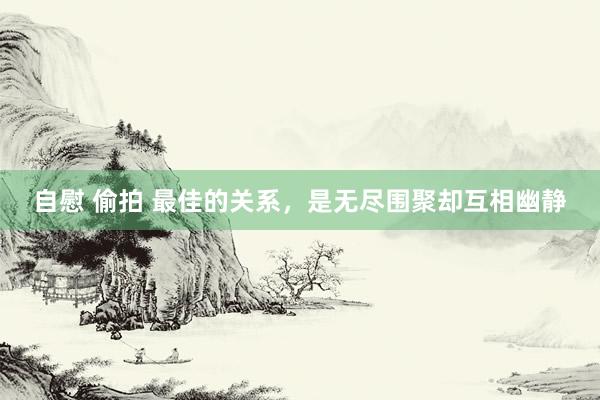 自慰 偷拍 最佳的关系，是无尽围聚却互相幽静