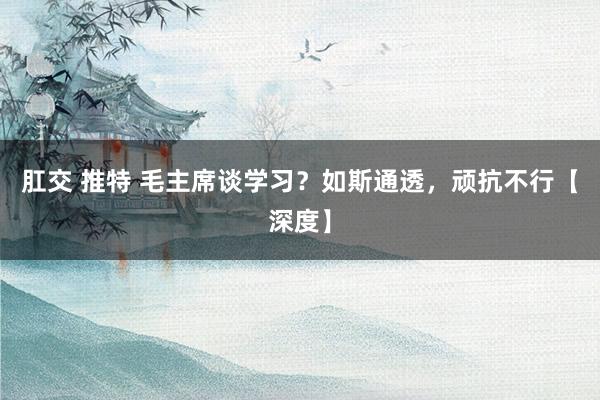 肛交 推特 毛主席谈学习？如斯通透，顽抗不行【深度】