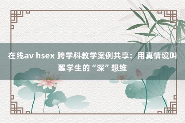 在线av hsex 跨学科教学案例共享：用真情境叫醒学生的“深”想维