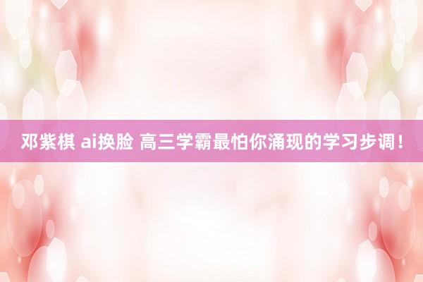 邓紫棋 ai换脸 高三学霸最怕你涌现的学习步调！