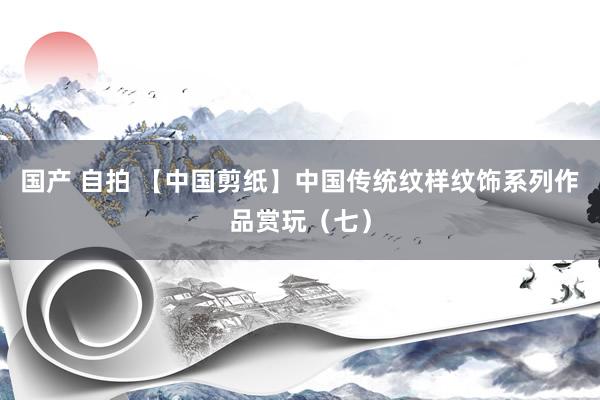 国产 自拍 【中国剪纸】中国传统纹样纹饰系列作品赏玩（七）
