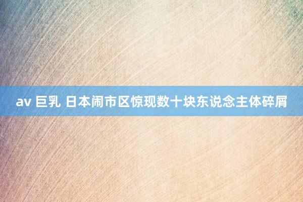 av 巨乳 日本闹市区惊现数十块东说念主体碎屑
